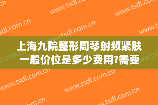 上海九院整形周琴射频紧肤一般价位是多少费用?需要多久恢复?(上海九院整形科技周)