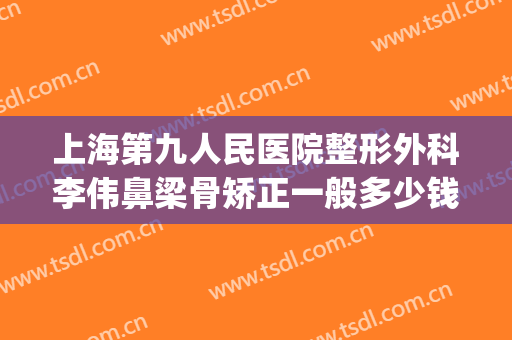 上海第九人民医院整形外科李伟鼻梁骨矫正一般多少钱?怎么样?(上海第九医院鼻子整形多少钱)