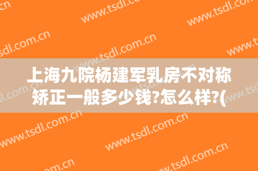 上海九院杨建军乳房不对称矫正一般多少钱?怎么样?(上海九院乳房整形价格)