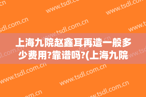 上海九院赵鑫耳再造一般多少费用?靠谱吗?(上海九院整形耳朵多少钱)