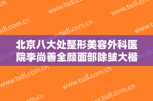 北京八大处整形美容外科医院李尚善全颜面部除皱大楷需要多少钱?靠谱吗?