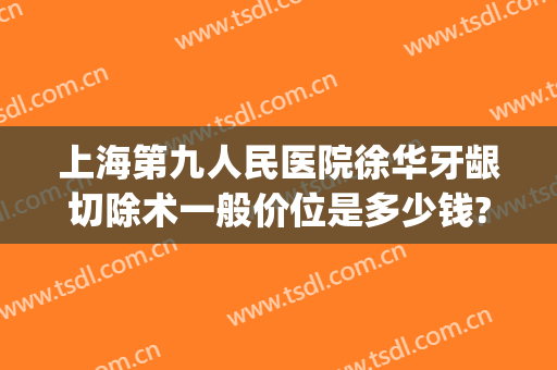 上海第九人民医院徐华牙龈切除术一般价位是多少钱?有哪些优势?(上海九院下颌骨切除术多少钱)