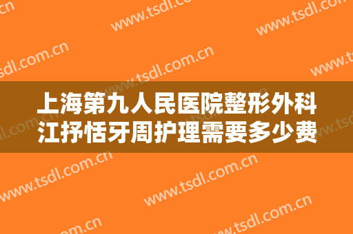 上海第九人民医院整形外科江抒恬牙周护理需要多少费用?效果怎么样?