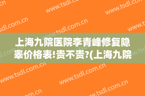 上海九院医院李青峰修复隐睾价格表!贵不贵?(上海九院李青峰医生怎么样)