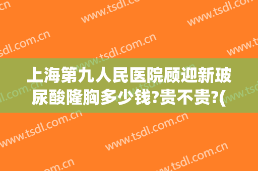 上海第九人民医院顾迎新玻尿酸隆胸多少钱?贵不贵?(上海市第九人民医院隆胸价格)