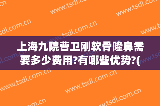 上海九院曹卫刚软骨隆鼻需要多少费用?有哪些优势?(九院曹卫刚 脂肪隆胸多少钱)