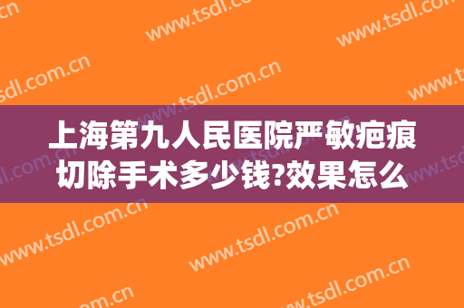 上海第九人民医院严敏疤痕切除手术多少钱?效果怎么样?(上海市第九人民医院治疗疤痕)