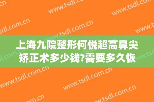 上海九院整形何悦超高鼻尖矫正术多少钱?需要多久恢复?(上海九院眼睛整形大约多少钱)