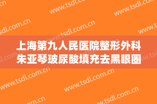 上海第九人民医院整形外科朱亚琴玻尿酸填充去黑眼圈价格?贵不贵?(上海第九人民医院打玻尿酸)