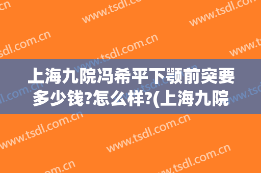 上海九院冯希平下颚前突要多少钱?怎么样?(上海九院下颌角手术医生)