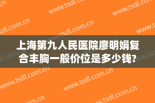 上海第九人民医院廖明娟复合丰胸一般价位是多少钱?需要多久恢复?(上海第九人民医院胸部整形)