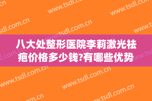 八大处整形医院李莉激光祛疤价格多少钱?有哪些优势?(八大处美容整形医院)
