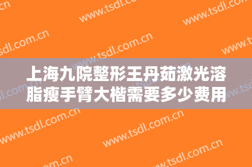 上海九院整形王丹茹激光溶脂瘦手臂大楷需要多少费用?需要多久恢复?