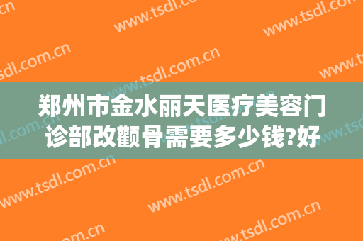 郑州市金水丽天医疗美容门诊部改颧骨需要多少钱?好不好?(郑州丽天整形美容)
