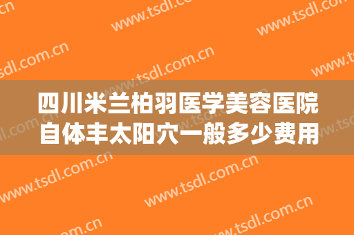 四川米兰柏羽医学美容医院自体丰太阳穴一般多少费用?有哪些优势?(四川米兰柏羽医学美容医院电话)
