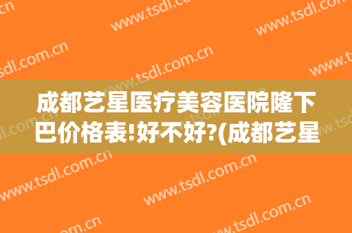 成都艺星医疗美容医院隆下巴价格表!好不好?(成都艺星整形医院)
