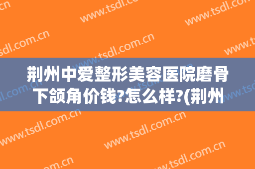 荆州中爱整形美容医院磨骨下颌角价钱?怎么样?(荆州整形美容价格)