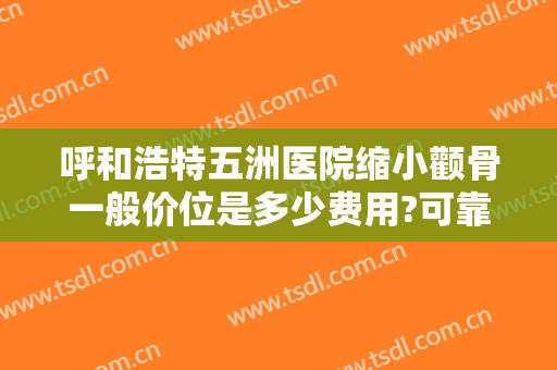 呼和浩特五洲医院缩小颧骨一般价位是多少费用?可靠吗?