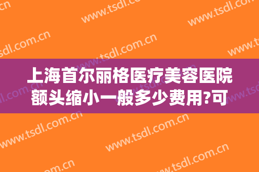 上海首尔丽格医疗美容医院额头缩小一般多少费用?可靠吗?(上海首尔丽格整形医院)