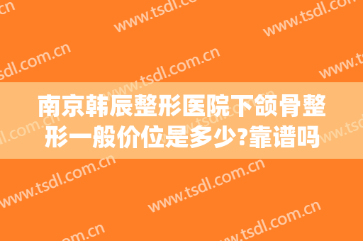 南京韩辰整形医院下颌骨整形一般价位是多少?靠谱吗?(南京原韩整形怎么样)