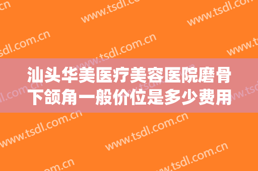 汕头华美医疗美容医院磨骨下颌角一般价位是多少费用?效果怎么样?(下颌角磨骨手术大概多少钱)