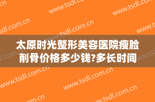 太原时光整形美容医院瘦脸削骨价格多少钱?多长时间恢复?(太原整容医院费用)