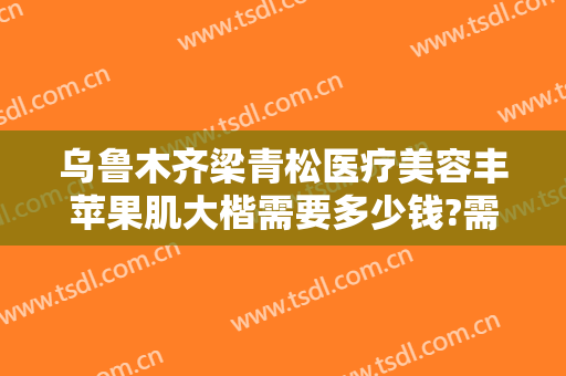 乌鲁木齐梁青松医疗美容丰苹果肌大楷需要多少钱?需要多久恢复?