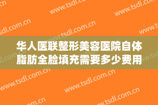 华人医联整形美容医院自体脂肪全脸填充需要多少费用?效果怎么样?(自体脂肪填充全脸费用大概多少啊)