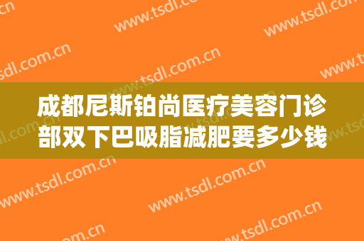 成都尼斯铂尚医疗美容门诊部双下巴吸脂减肥要多少钱?可靠吗?(济南抽脂一般价位)