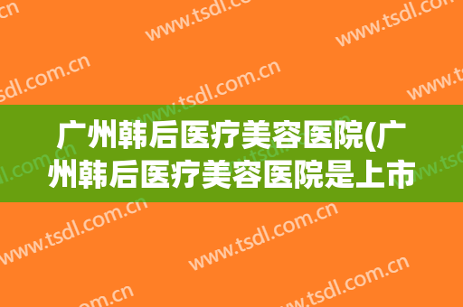 广州韩后医疗美容医院(广州韩后医疗美容医院是上市公司吗)