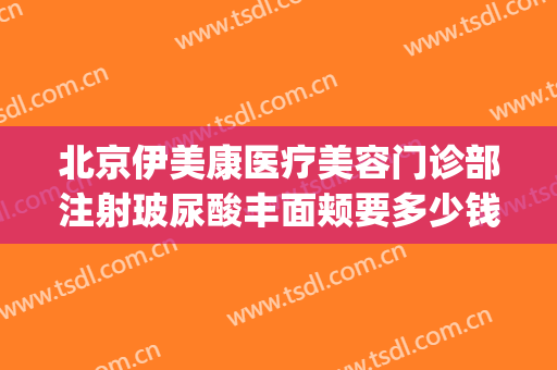 北京伊美康医疗美容门诊部注射玻尿酸丰面颊要多少钱?可靠吗?(北京伊美尔整形价格)