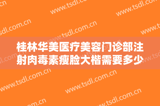桂林华美医疗美容门诊部注射肉毒素瘦脸大楷需要多少钱?靠谱吗?