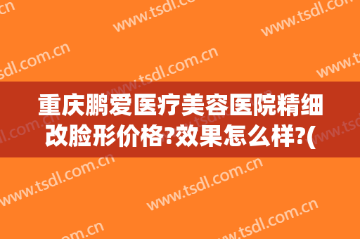 重庆鹏爱医疗美容医院精细改脸形价格?效果怎么样?(鹏爱医疗整形医院重庆)
