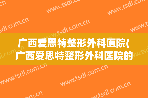 广西爱思特整形外科医院(广西爱思特整形外科医院的招聘)
