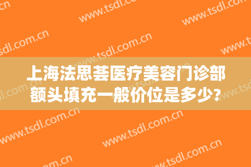上海法思荟医疗美容门诊部额头填充一般价位是多少?靠谱吗?(上海法思荟医疗美容怎么样)