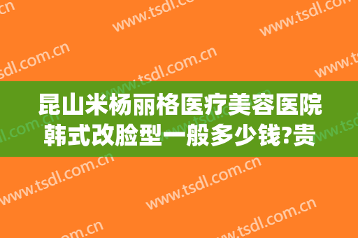 昆山米杨丽格医疗美容医院韩式改脸型一般多少钱?贵不贵?(北京米扬丽格医疗美容医院地址)