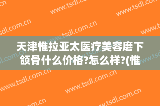 天津惟拉亚太医疗美容磨下颌骨什么价格?怎么样?(惟拉亚太整形医院电话)