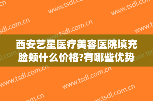 西安艺星医疗美容医院填充脸颊什么价格?有哪些优势?(西安整形美容医院艺星治疗)