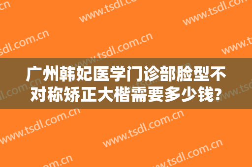 广州韩妃医学门诊部脸型不对称矫正大楷需要多少钱?效果怎么样?