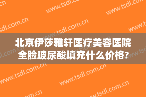 北京伊莎雅轩医疗美容医院全脸玻尿酸填充什么价格?多长时间恢复?(昕雅莎玻尿酸)