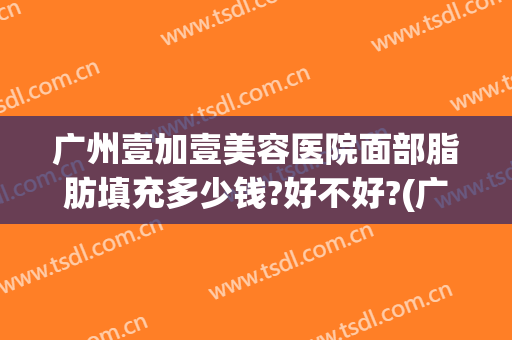 广州壹加壹美容医院面部脂肪填充多少钱?好不好?(广州壹加医疗美容医院电话)