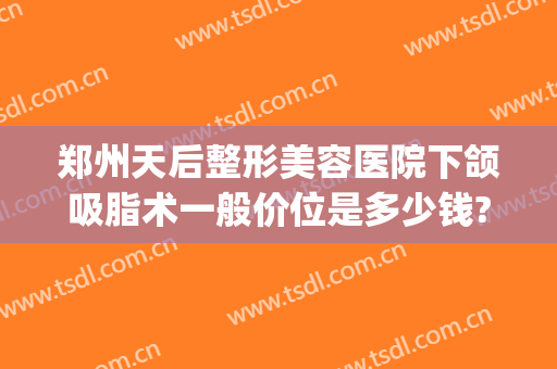 郑州天后整形美容医院下颌吸脂术一般价位是多少钱?靠谱吗?(下颌吸脂手术价格)