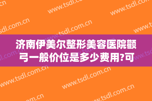 济南伊美尔整形美容医院颧弓一般价位是多少费用?可靠吗?(山东济南伊美尔整形医院)