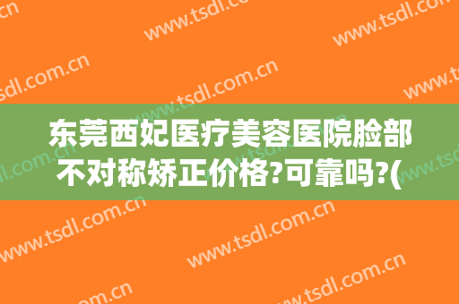 东莞西妃医疗美容医院脸部不对称矫正价格?可靠吗?(东莞西妃整形属于几级医疗)