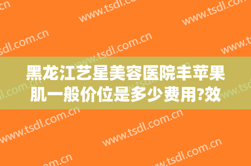 黑龙江艺星美容医院丰苹果肌一般价位是多少费用?效果怎么样?(苹果肌整形多少钱?)
