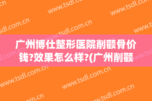 广州博仕整形医院削颧骨价钱?效果怎么样?(广州削颧骨手术多少钱)