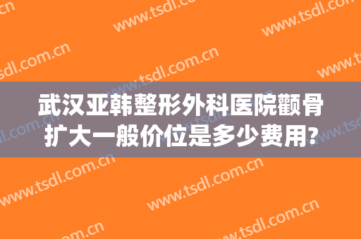 武汉亚韩整形外科医院颧骨扩大一般价位是多少费用?有哪些优势?(武汉韩式美容整形医院)