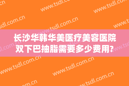 长沙华韩华美医疗美容医院双下巴抽脂需要多少费用?可靠吗?(长沙华韩华美整形医院地址)