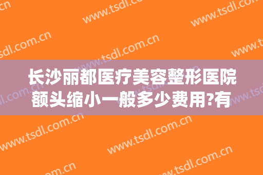 长沙丽都医疗美容整形医院额头缩小一般多少费用?有哪些优势?(长沙丽都整形医院是正规医院吗)