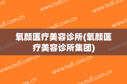氧颜医疗美容诊所(氧颜医疗美容诊所集团)